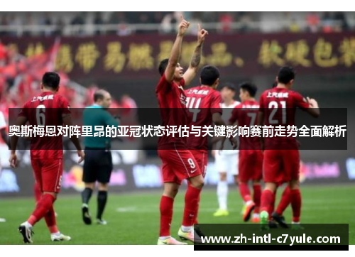 奥斯梅恩对阵里昂的亚冠状态评估与关键影响赛前走势全面解析