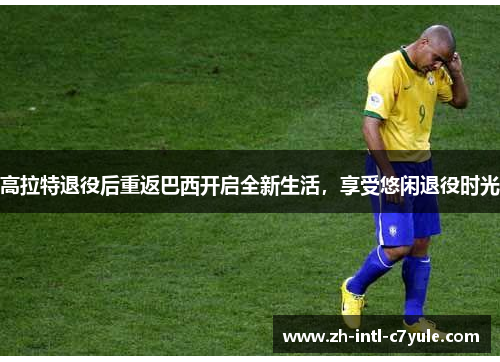 高拉特退役后重返巴西开启全新生活，享受悠闲退役时光