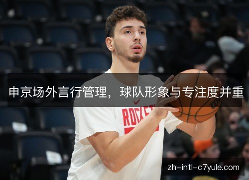 申京场外言行管理,球队形象与专注度并重 申京场外言行管理,球队形象与专注度并重