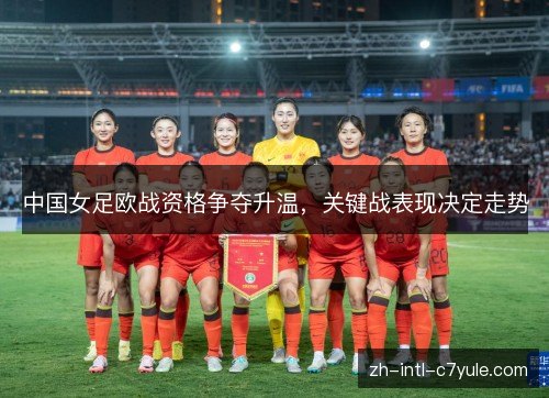 中国女足欧战资格争夺升温,关键战表现决定走势 中国女足欧战资格争夺升温,关键战表现决定走势